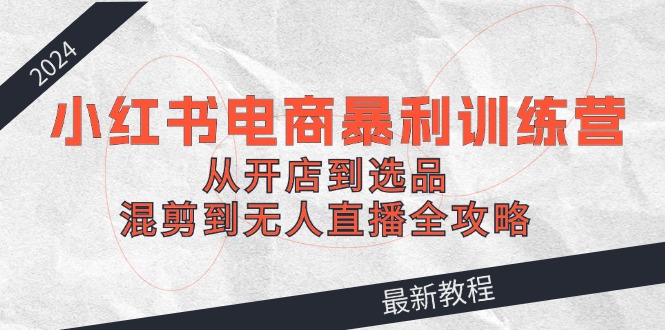 2024小红书电商暴利训练营：从开店到选品，混剪到无人直播全攻略-鲁班聊项目