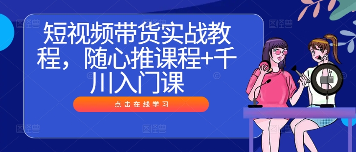 短视频带货实战教程，随心推课程+千川入门课-鲁班聊项目