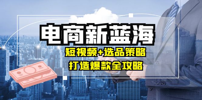 商家必看电商新蓝海：短视频+选品策略，打造爆款全攻略，月入10w+-鲁班聊项目