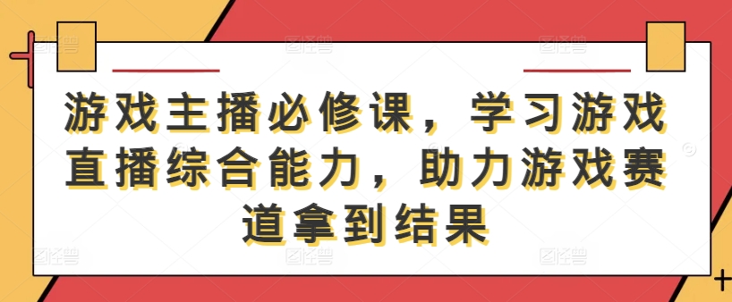 游戏主播必修课,学习游戏直播综合能力,助力游戏赛道拿到结果-鲁班聊项目