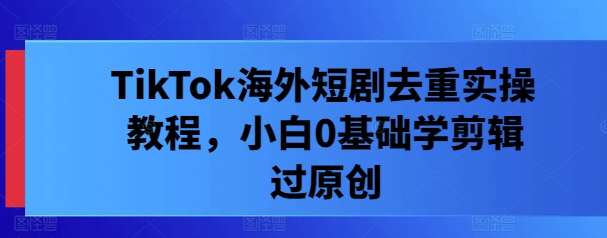 TikTok海外短剧去重实操教程,小白0基础学剪辑过原创-鲁班聊项目