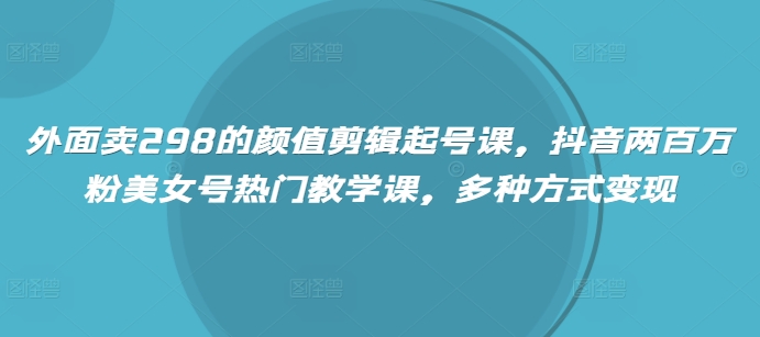 外面卖298的颜值剪辑起号课，抖音两百万粉美女号热门教学课，多种方式变现-鲁班聊项目