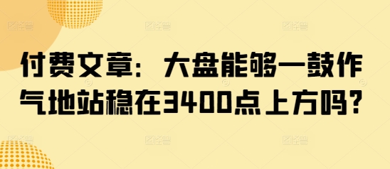 付费文章：大盘能够一鼓作气地站稳在3400点上方吗?-鲁班聊项目