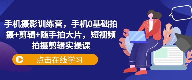 手机摄影训练营,手机0基础拍摄+剪辑+随手拍大片,短视频拍摄剪辑实操课-鲁班聊项目