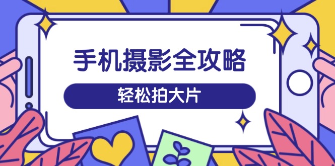手机摄影全攻略,从拍摄到剪辑,训练营带你玩转短视频,轻松拍大片-鲁班聊项目