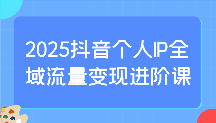 2025抖音个人IP全域流量变现进阶课:选爆品、抖音付费投流、千川投流实操及优化等-鲁班聊项目