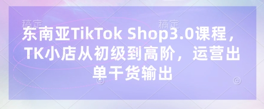 东南亚TikTok Shop3.0课程，TK小店​从初级到高阶，运营出单干货输出-鲁班聊项目