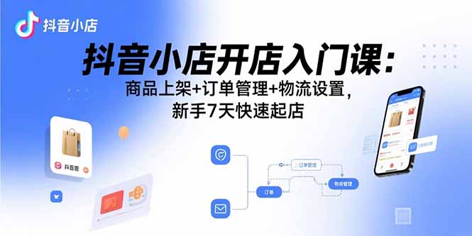 抖音小店开店入门课：商品上架+订单管理+物流设置，新手7天快速起店-鲁班聊项目