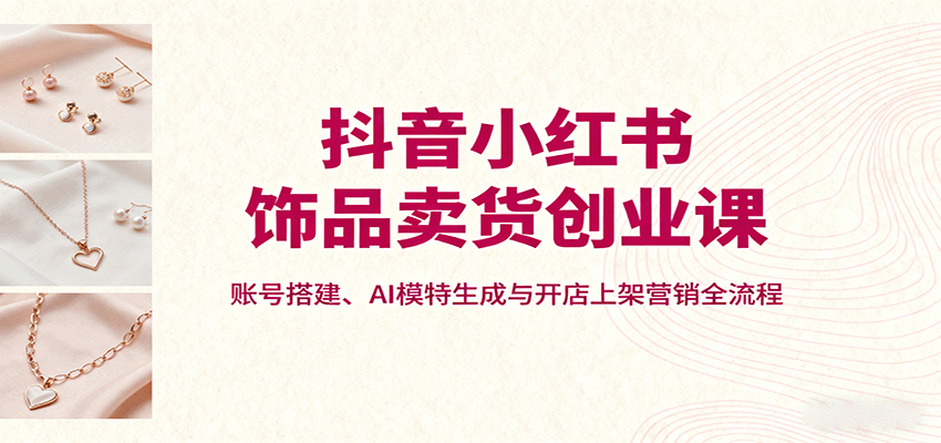 抖音小红书饰品卖货创业课,账号搭建、AI模特生成与开店上架营销全流程-鲁班聊项目