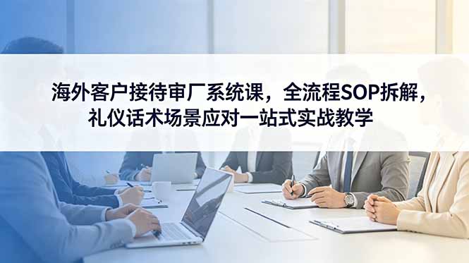 海外客户接待审厂系统课,全流程SOP拆解,礼仪话术场景应对一站式实战教学-鲁班聊项目