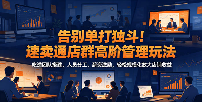 告别单打独斗!速卖通店群高阶管理玩法,吃透团队搭建、人员分工、薪资激励,轻松规模化放大店铺收益-鲁班聊项目
